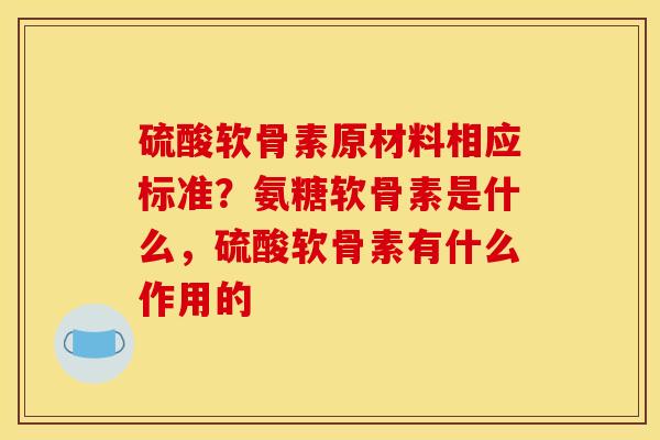 硫酸软骨素原材料相应标准？氨糖软骨素是什么，硫酸软骨素有什么作用的