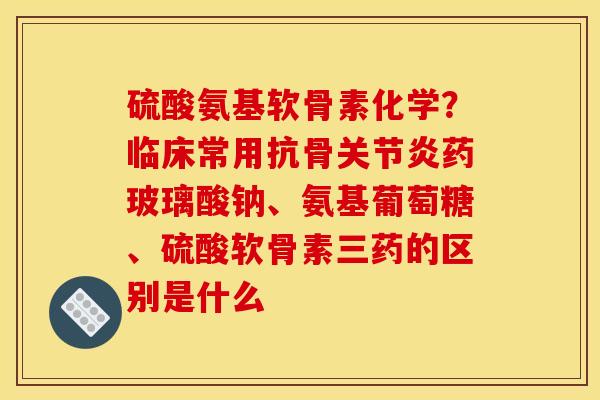 硫酸氨基软骨素化学？临床常用抗骨关节炎药玻璃酸钠、氨基葡萄糖、硫酸软骨素三药的区别是什么