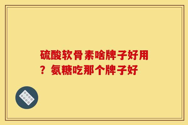 硫酸软骨素啥牌子好用？氨糖吃那个牌子好
