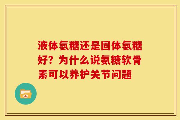 液体氨糖还是固体氨糖好？为什么说氨糖软骨素可以养护关节问题