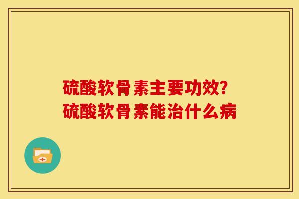 硫酸软骨素主要功效？硫酸软骨素能治什么病