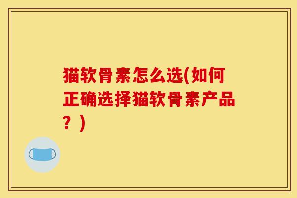 猫软骨素怎么选(如何正确选择猫软骨素产品？)