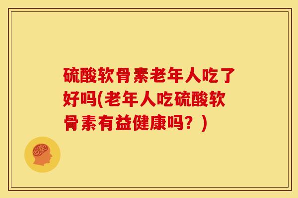 硫酸软骨素老年人吃了好吗(老年人吃硫酸软骨素有益健康吗？)