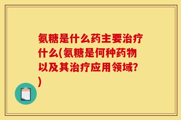 氨糖是什么药主要治疗什么(氨糖是何种药物以及其治疗应用领域？)