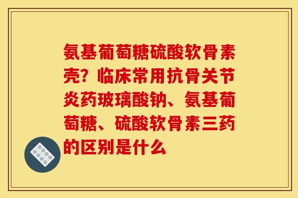 氨基葡萄糖硫酸软骨素壳？临床常用抗骨关节炎药玻璃酸钠、氨基葡萄糖、硫酸软骨素三药的区别是什么