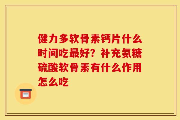 健力多软骨素钙片什么时间吃最好？补充氨糖硫酸软骨素有什么作用怎么吃