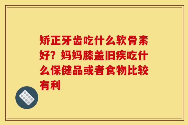 矫正牙齿吃什么软骨素好？妈妈膝盖旧疾吃什么保健品或者食物比较有利