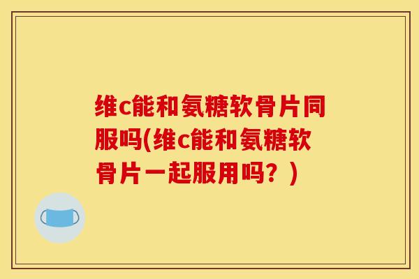 维c能和氨糖软骨片同服吗(维c能和氨糖软骨片一起服用吗？)