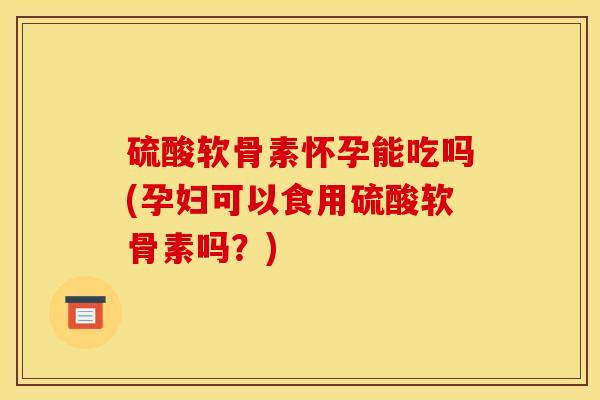 硫酸软骨素怀孕能吃吗(孕妇可以食用硫酸软骨素吗？)