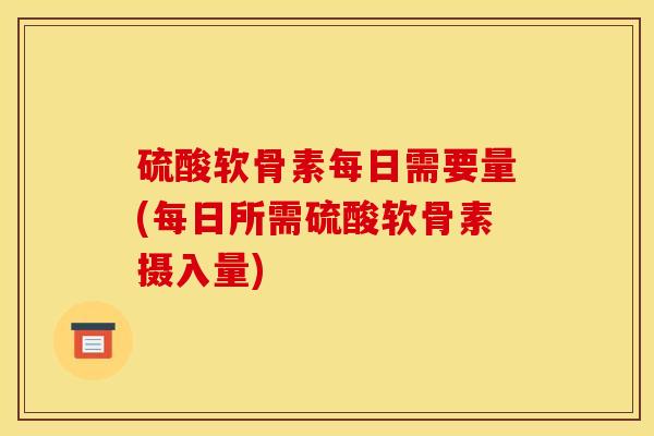 硫酸软骨素每日需要量(每日所需硫酸软骨素摄入量)