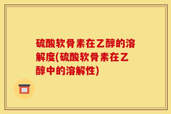 硫酸软骨素在乙醇的溶解度(硫酸软骨素在乙醇中的溶解性)