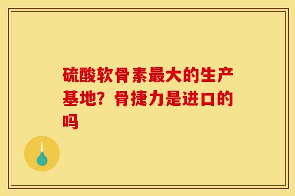 硫酸软骨素最大的生产基地？骨捷力是进口的吗