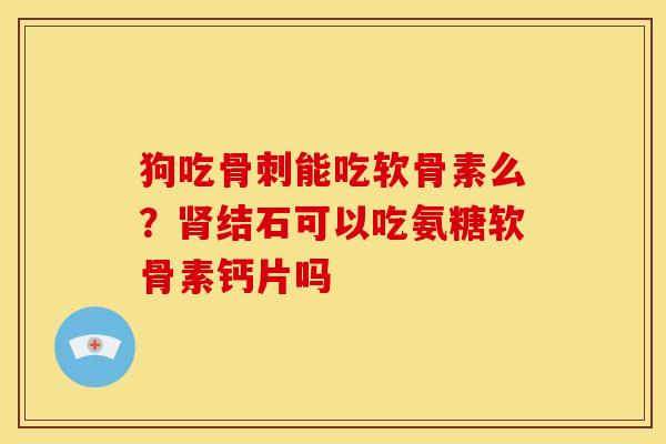 狗吃骨刺能吃软骨素么？肾结石可以吃氨糖软骨素钙片吗