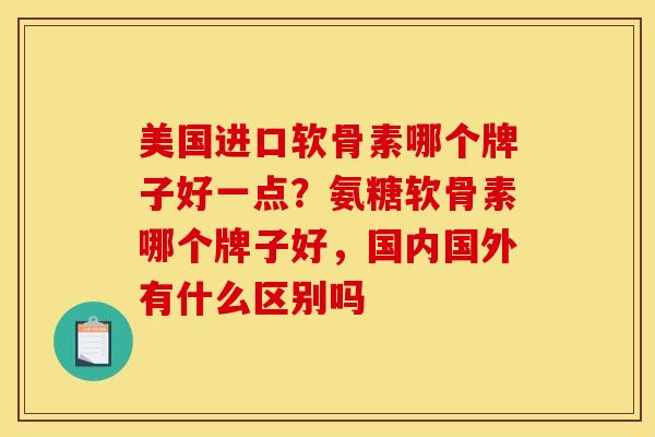 美国进口软骨素哪个牌子好一点？氨糖软骨素哪个牌子好，国内国外有什么区别吗