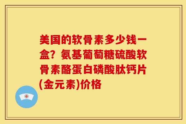 美国的软骨素多少钱一盒？氨基葡萄糖硫酸软骨素酪蛋白磷酸肽钙片(金元素)价格