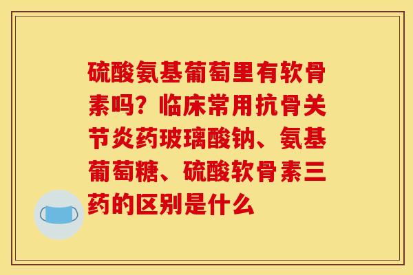 硫酸氨基葡萄里有软骨素吗？临床常用抗骨关节炎药玻璃酸钠、氨基葡萄糖、硫酸软骨素三药的区别是什么