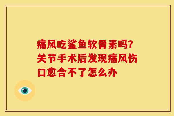 痛风吃鲨鱼软骨素吗？关节手术后发现痛风伤口愈合不了怎么办