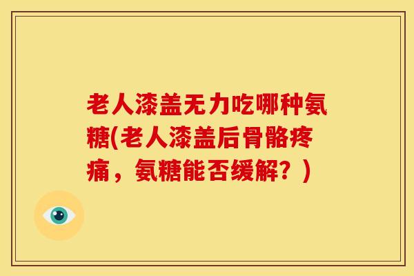 老人漆盖无力吃哪种氨糖(老人漆盖后骨骼疼痛，氨糖能否缓解？)