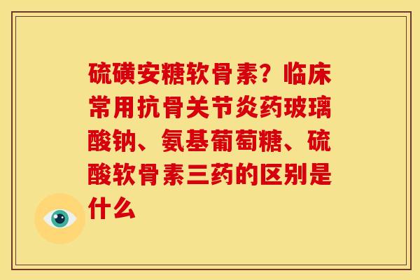 硫磺安糖软骨素？临床常用抗骨关节炎药玻璃酸钠、氨基葡萄糖、硫酸软骨素三药的区别是什么