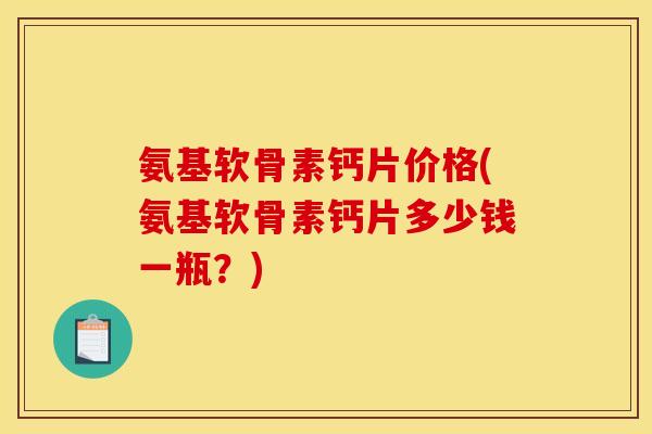 氨基软骨素钙片价格(氨基软骨素钙片多少钱一瓶？)