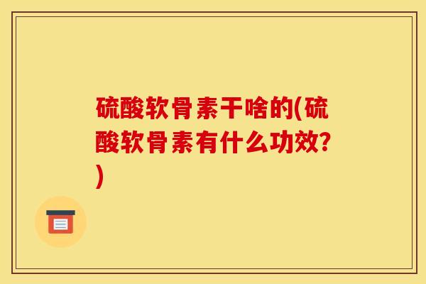 硫酸软骨素干啥的(硫酸软骨素有什么功效？)