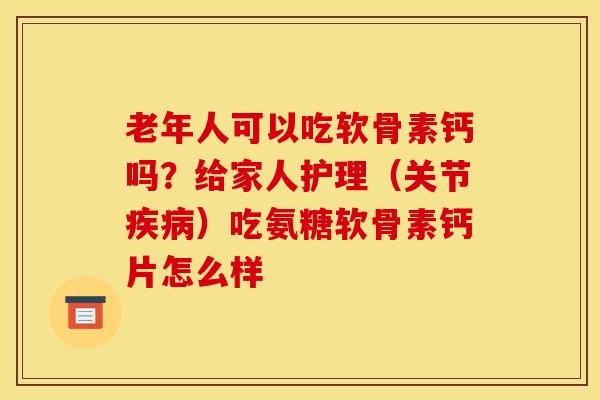 老年人可以吃软骨素钙吗？给家人护理（关节疾病）吃氨糖软骨素钙片怎么样