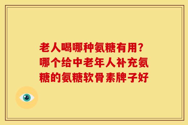 老人喝哪种氨糖有用？哪个给中老年人补充氨糖的氨糖软骨素牌子好