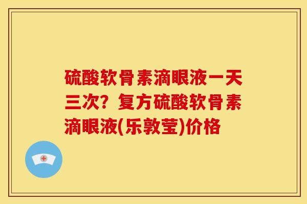 硫酸软骨素滴眼液一天三次？复方硫酸软骨素滴眼液(乐敦莹)价格
