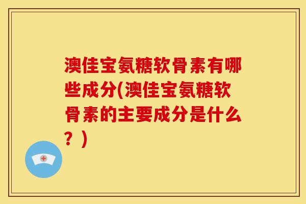 澳佳宝氨糖软骨素有哪些成分(澳佳宝氨糖软骨素的主要成分是什么？)