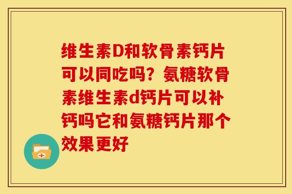 维生素D和软骨素钙片可以同吃吗？氨糖软骨素维生素d钙片可以补钙吗它和氨糖钙片那个效果更好
