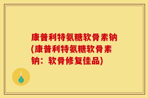 康普利特氨糖软骨素钠(康普利特氨糖软骨素钠：软骨修复佳品)