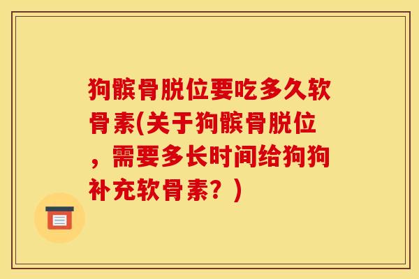狗髌骨脱位要吃多久软骨素(关于狗髌骨脱位，需要多长时间给狗狗补充软骨素？)