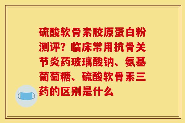 硫酸软骨素胶原蛋白粉测评？临床常用抗骨关节炎药玻璃酸钠、氨基葡萄糖、硫酸软骨素三药的区别是什么