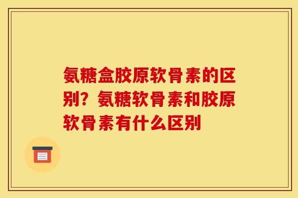 氨糖盒胶原软骨素的区别？氨糖软骨素和胶原软骨素有什么区别