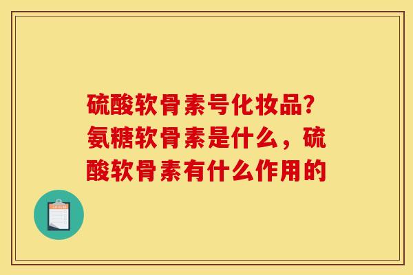 硫酸软骨素号化妆品？氨糖软骨素是什么，硫酸软骨素有什么作用的