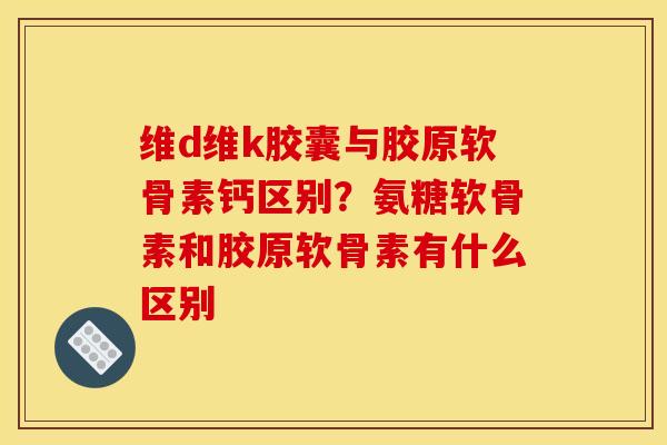 维d维k胶囊与胶原软骨素钙区别？氨糖软骨素和胶原软骨素有什么区别