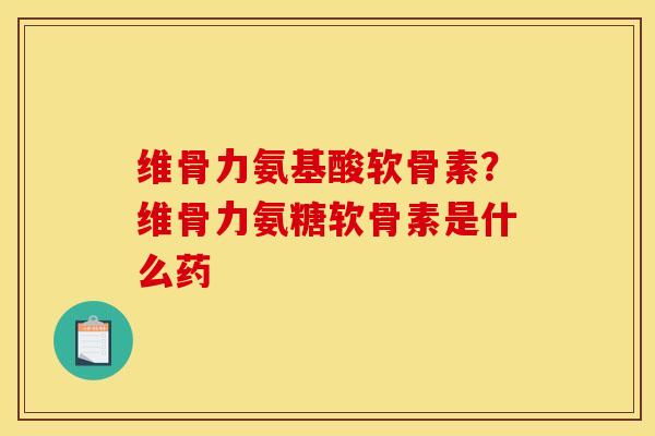 维骨力氨基酸软骨素？维骨力氨糖软骨素是什么药