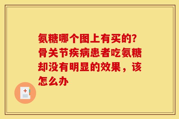 氨糖哪个图上有买的？骨关节疾病患者吃氨糖却没有明显的效果，该怎么办
