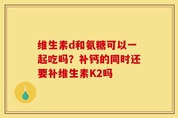 维生素d和氨糖可以一起吃吗？补钙的同时还要补维生素K2吗