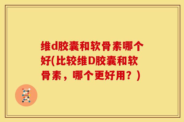 维d胶囊和软骨素哪个好(比较维D胶囊和软骨素，哪个更好用？)