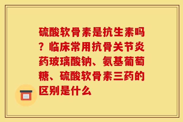 硫酸软骨素是抗生素吗？临床常用抗骨关节炎药玻璃酸钠、氨基葡萄糖、硫酸软骨素三药的区别是什么
