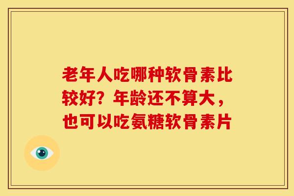 老年人吃哪种软骨素比较好？年龄还不算大，也可以吃氨糖软骨素片
