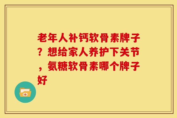 老年人补钙软骨素牌子？想给家人养护下关节，氨糖软骨素哪个牌子好