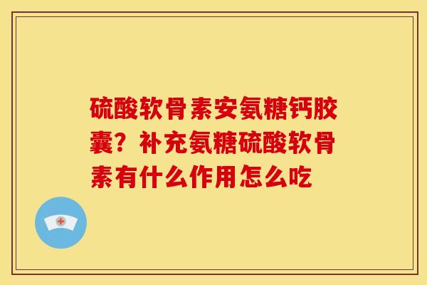 硫酸软骨素安氨糖钙胶囊？补充氨糖硫酸软骨素有什么作用怎么吃