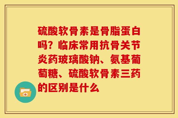 硫酸软骨素是骨脂蛋白吗？临床常用抗骨关节炎药玻璃酸钠、氨基葡萄糖、硫酸软骨素三药的区别是什么