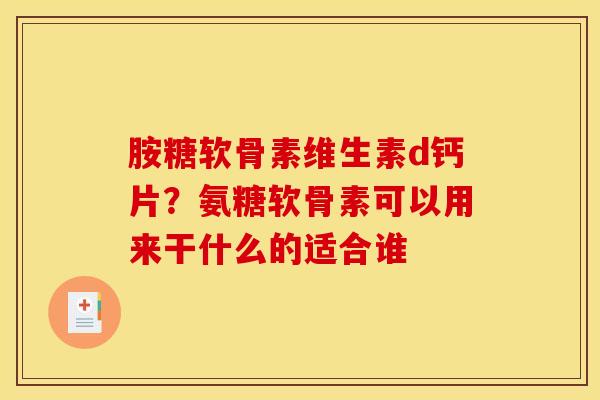 胺糖软骨素维生素d钙片？氨糖软骨素可以用来干什么的适合谁