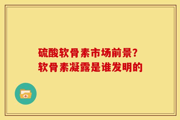 硫酸软骨素市场前景？软骨素凝露是谁发明的