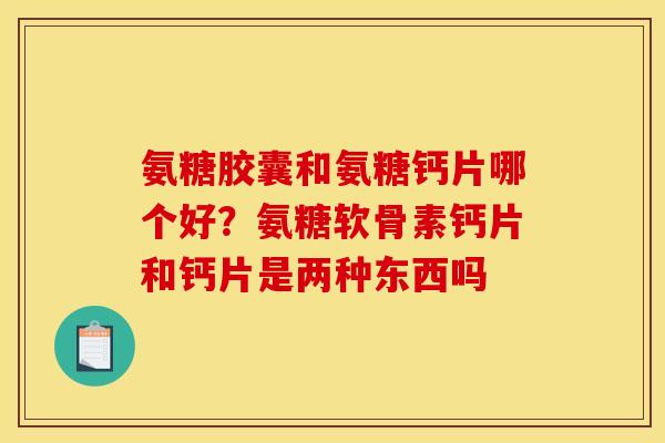 氨糖胶囊和氨糖钙片哪个好？氨糖软骨素钙片和钙片是两种东西吗
