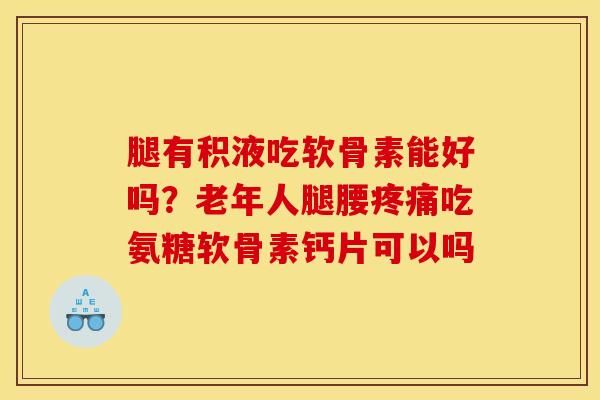 腿有积液吃软骨素能好吗？老年人腿腰疼痛吃氨糖软骨素钙片可以吗