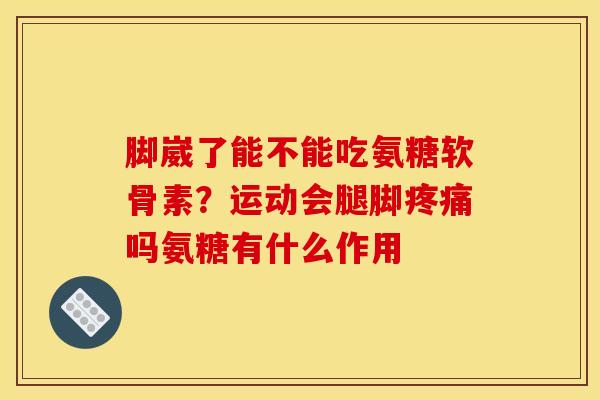脚崴了能不能吃氨糖软骨素？运动会腿脚疼痛吗氨糖有什么作用